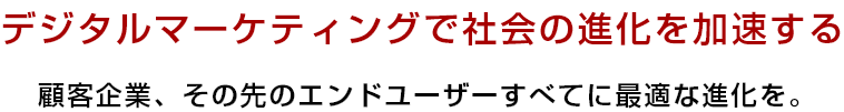 デジタルマーケティングで社会の進化を加速する 顧客企業、その先のエンドユーザーすべてに最適な進化を。